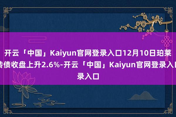 开云「中国」Kaiyun官网登录入口12月10日珀莱转债收盘上升2.6%-开云「中国」Kaiyun官网登录入口