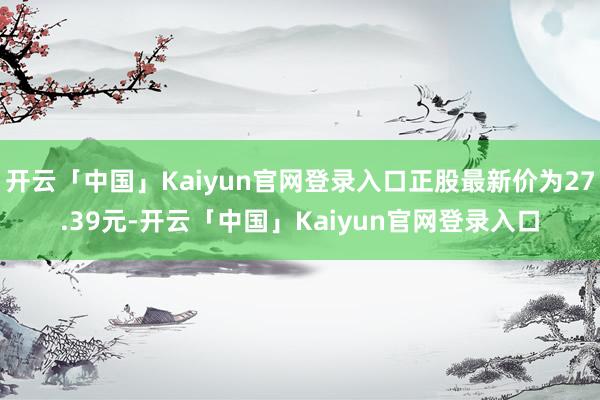 开云「中国」Kaiyun官网登录入口正股最新价为27.39元-开云「中国」Kaiyun官网登录入口