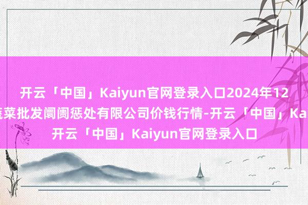 开云「中国」Kaiyun官网登录入口2024年12月11日海南凤翔蔬菜批发阛阓惩处有限公司价钱行情-开云「中国」Kaiyun官网登录入口