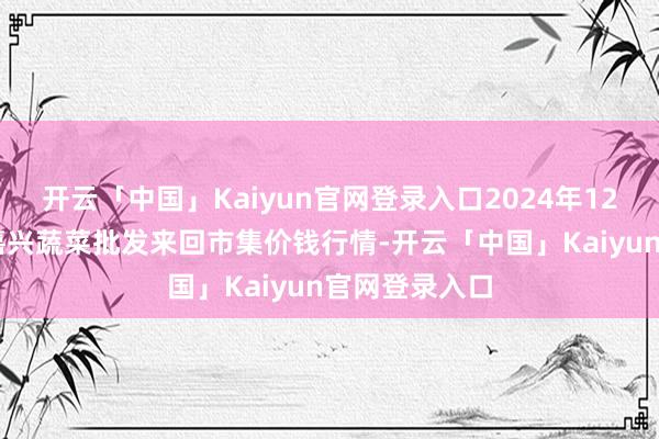 开云「中国」Kaiyun官网登录入口2024年12月11日浙江嘉兴蔬菜批发来回市集价钱行情-开云「中国」Kaiyun官网登录入口
