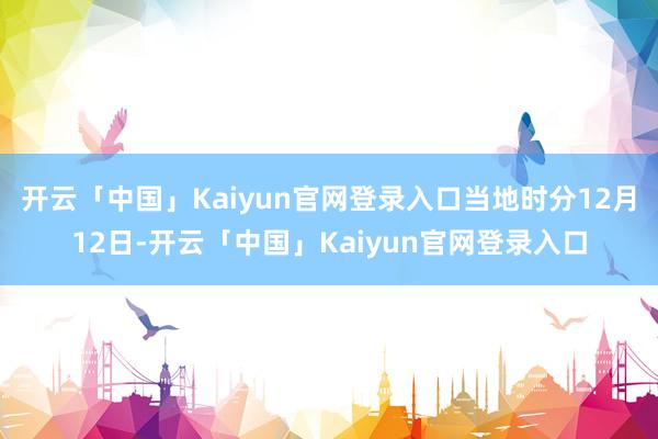 开云「中国」Kaiyun官网登录入口当地时分12月12日-开云「中国」Kaiyun官网登录入口