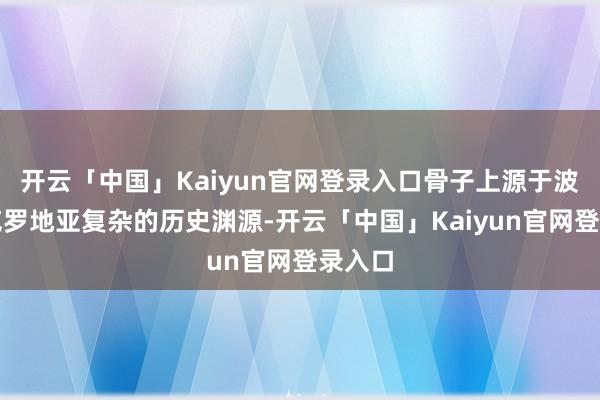 开云「中国」Kaiyun官网登录入口骨子上源于波黑与克罗地亚复杂的历史渊源-开云「中国」Kaiyun官网登录入口