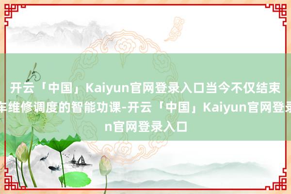 开云「中国」Kaiyun官网登录入口当今不仅结束了火车维修调度的智能功课-开云「中国」Kaiyun官网登录入口