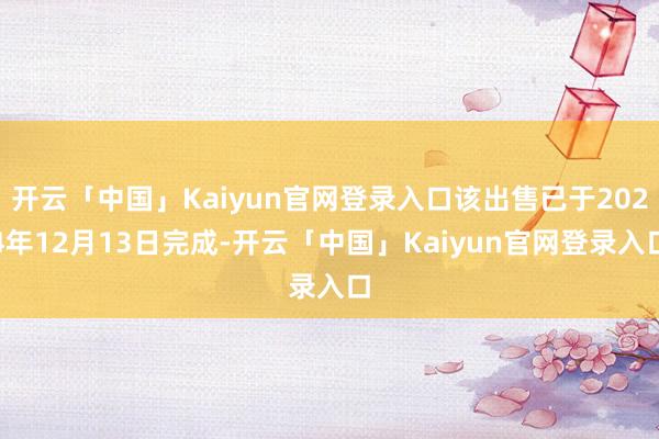 开云「中国」Kaiyun官网登录入口该出售已于2024年12月13日完成-开云「中国」Kaiyun官网登录入口