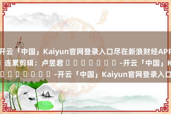 开云「中国」Kaiyun官网登录入口尽在新浪财经APP            						连累剪辑：卢昱君 							-开云「中国」Kaiyun官网登录入口