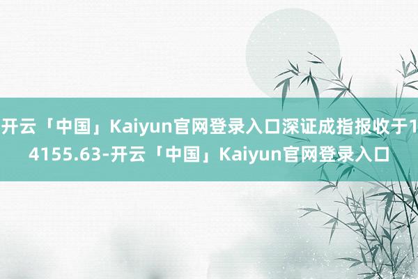 开云「中国」Kaiyun官网登录入口深证成指报收于14155.63-开云「中国」Kaiyun官网登录入口
