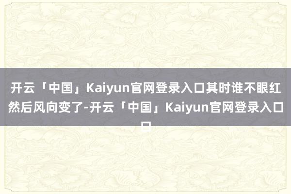 开云「中国」Kaiyun官网登录入口其时谁不眼红然后风向变了-开云「中国」Kaiyun官网登录入口