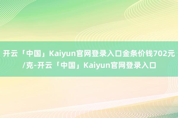 开云「中国」Kaiyun官网登录入口金条价钱702元/克-开云「中国」Kaiyun官网登录入口