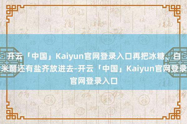 开云「中国」Kaiyun官网登录入口再把冰糖、白酒、米醋还有盐齐放进去-开云「中国」Kaiyun官网登录入口