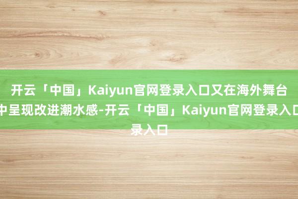 开云「中国」Kaiyun官网登录入口又在海外舞台中呈现改进潮水感-开云「中国」Kaiyun官网登录入口