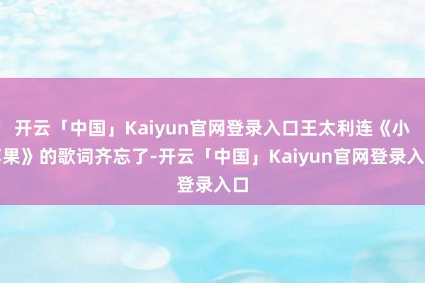 开云「中国」Kaiyun官网登录入口王太利连《小苹果》的歌词齐忘了-开云「中国」Kaiyun官网登录入口