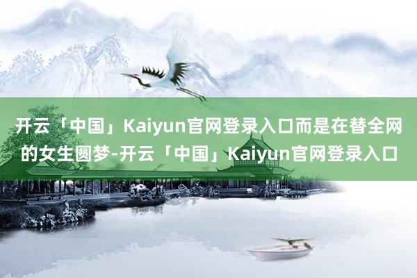 开云「中国」Kaiyun官网登录入口而是在替全网的女生圆梦-开云「中国」Kaiyun官网登录入口