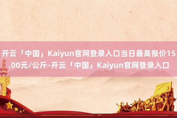 开云「中国」Kaiyun官网登录入口当日最高报价15.00元/公斤-开云「中国」Kaiyun官网登录入口