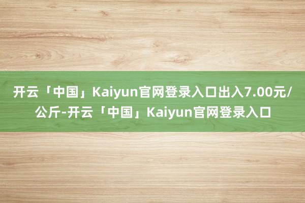 开云「中国」Kaiyun官网登录入口出入7.00元/公斤-开云「中国」Kaiyun官网登录入口