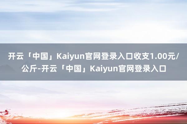 开云「中国」Kaiyun官网登录入口收支1.00元/公斤-开云「中国」Kaiyun官网登录入口