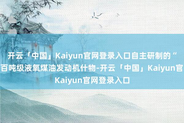 开云「中国」Kaiyun官网登录入口自主研制的“力擎二号”百吨级液氧煤油发动机什物-开云「中国」Kaiyun官网登录入口