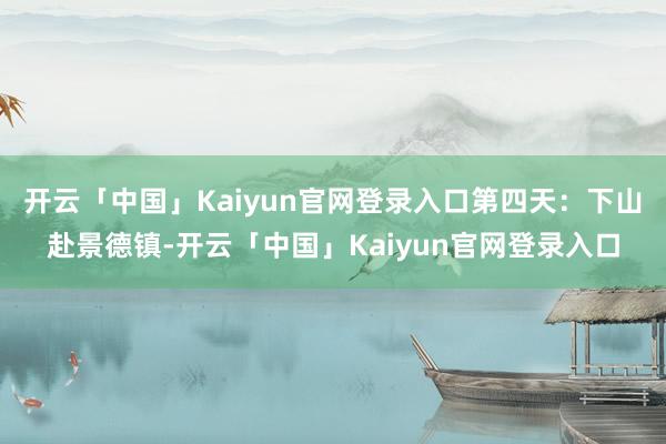 开云「中国」Kaiyun官网登录入口第四天：下山赴景德镇-开云「中国」Kaiyun官网登录入口