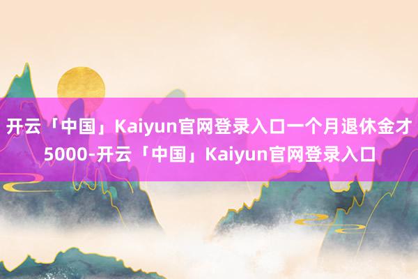开云「中国」Kaiyun官网登录入口一个月退休金才5000-开云「中国」Kaiyun官网登录入口