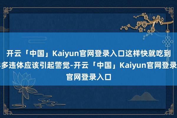 开云「中国」Kaiyun官网登录入口这样快就吃到这样多违体应该引起警觉-开云「中国」Kaiyun官网登录入口