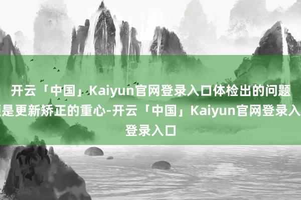 开云「中国」Kaiyun官网登录入口体检出的问题便是更新矫正的重心-开云「中国」Kaiyun官网登录入口