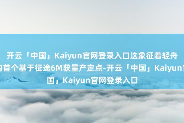开云「中国」Kaiyun官网登录入口这象征着轻舟智航成为业内首个基于征途6M获量产定点-开云「中国」Kaiyun官网登录入口