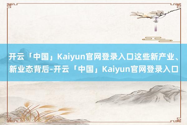 开云「中国」Kaiyun官网登录入口这些新产业、新业态背后-开云「中国」Kaiyun官网登录入口