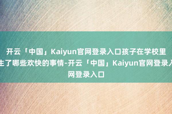 开云「中国」Kaiyun官网登录入口孩子在学校里发生了哪些欢快的事情-开云「中国」Kaiyun官网登录入口
