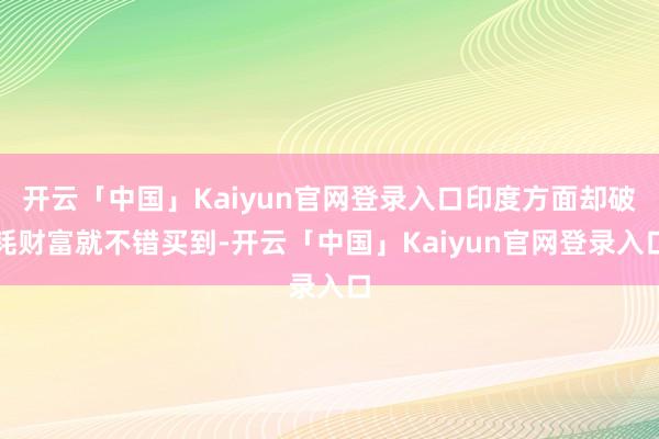 开云「中国」Kaiyun官网登录入口印度方面却破耗财富就不错买到-开云「中国」Kaiyun官网登录入口
