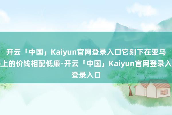 开云「中国」Kaiyun官网登录入口它刻下在亚马逊上的价钱相配低廉-开云「中国」Kaiyun官网登录入口