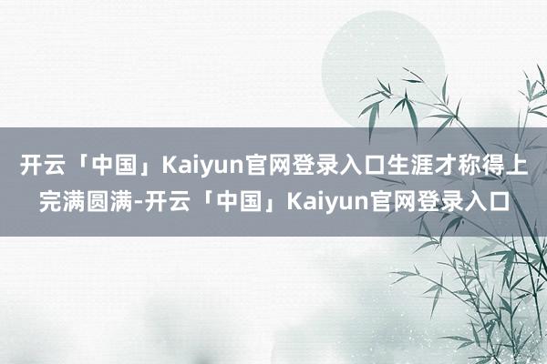 开云「中国」Kaiyun官网登录入口生涯才称得上完满圆满-开云「中国」Kaiyun官网登录入口
