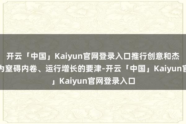 开云「中国」Kaiyun官网登录入口推行创意和杰作化政策成为窒碍内卷、运行增长的要津-开云「中国」Kaiyun官网登录入口