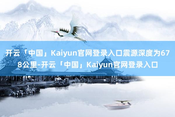 开云「中国」Kaiyun官网登录入口震源深度为678公里-开云「中国」Kaiyun官网登录入口