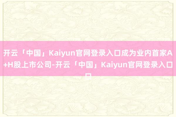 开云「中国」Kaiyun官网登录入口成为业内首家A+H股上市公司-开云「中国」Kaiyun官网登录入口