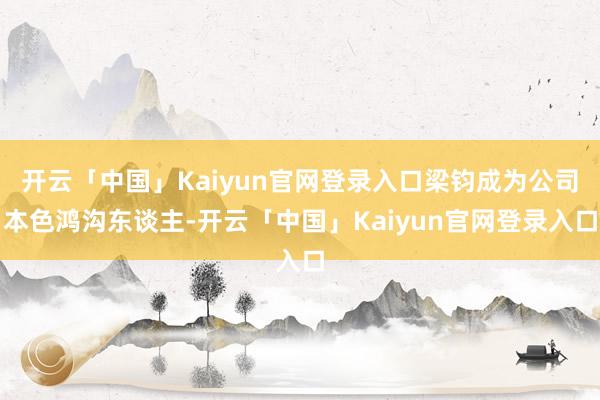 开云「中国」Kaiyun官网登录入口梁钧成为公司本色鸿沟东谈主-开云「中国」Kaiyun官网登录入口