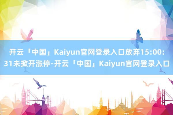 开云「中国」Kaiyun官网登录入口放弃15:00:31未掀开涨停-开云「中国」Kaiyun官网登录入口