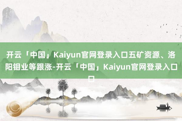 开云「中国」Kaiyun官网登录入口五矿资源、洛阳钼业等跟涨-开云「中国」Kaiyun官网登录入口