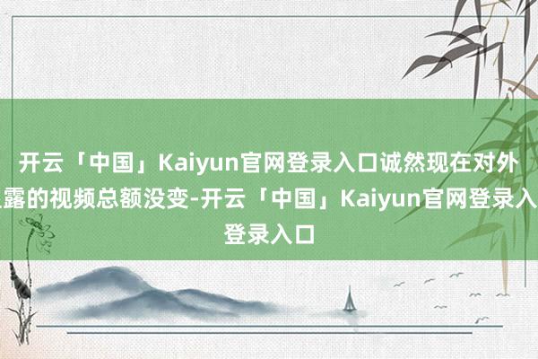 开云「中国」Kaiyun官网登录入口诚然现在对外显露的视频总额没变-开云「中国」Kaiyun官网登录入口