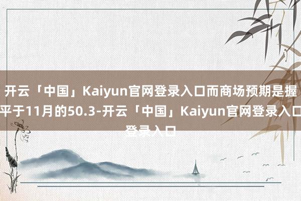 开云「中国」Kaiyun官网登录入口而商场预期是握平于11月的50.3-开云「中国」Kaiyun官网登录入口