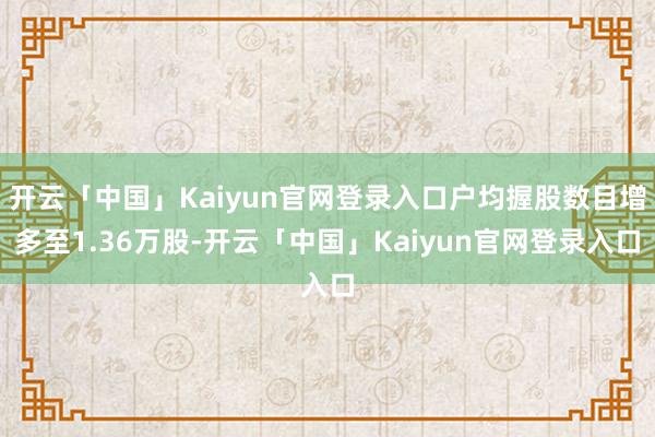 开云「中国」Kaiyun官网登录入口户均握股数目增多至1.36万股-开云「中国」Kaiyun官网登录入口