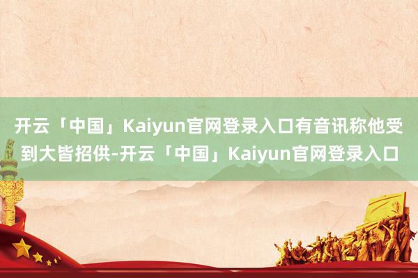 开云「中国」Kaiyun官网登录入口有音讯称他受到大皆招供-开云「中国」Kaiyun官网登录入口