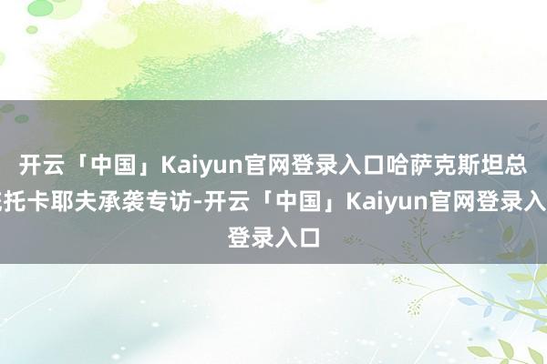 开云「中国」Kaiyun官网登录入口哈萨克斯坦总统托卡耶夫承袭专访-开云「中国」Kaiyun官网登录入口