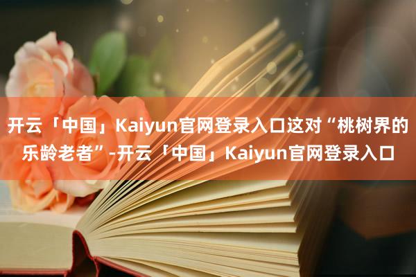 开云「中国」Kaiyun官网登录入口这对“桃树界的乐龄老者”-开云「中国」Kaiyun官网登录入口