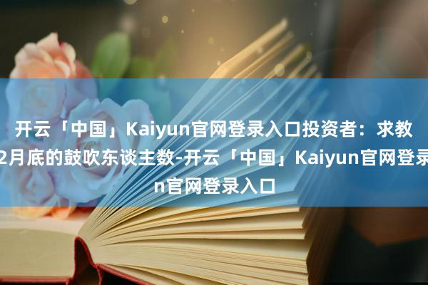 开云「中国」Kaiyun官网登录入口投资者：求教截止2月底的鼓吹东谈主数-开云「中国」Kaiyun官网登录入口