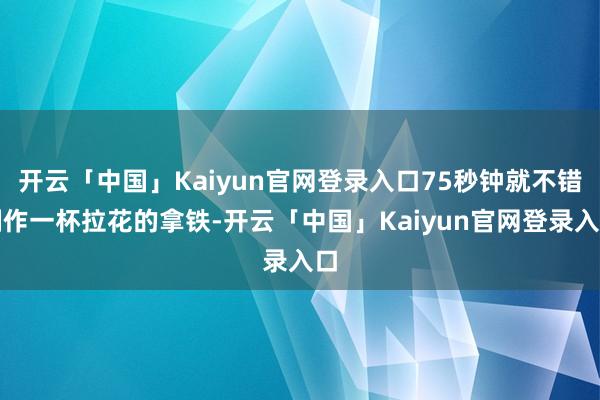 开云「中国」Kaiyun官网登录入口75秒钟就不错制作一杯拉花的拿铁-开云「中国」Kaiyun官网登录入口