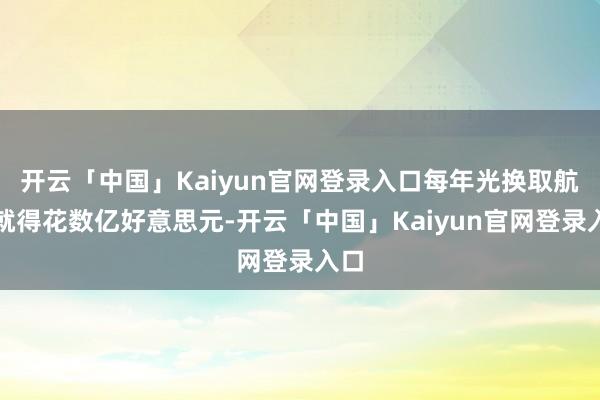 开云「中国」Kaiyun官网登录入口每年光换取航谈就得花数亿好意思元-开云「中国」Kaiyun官网登录入口