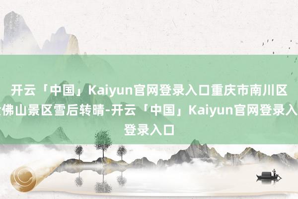 开云「中国」Kaiyun官网登录入口重庆市南川区金佛山景区雪后转晴-开云「中国」Kaiyun官网登录入口