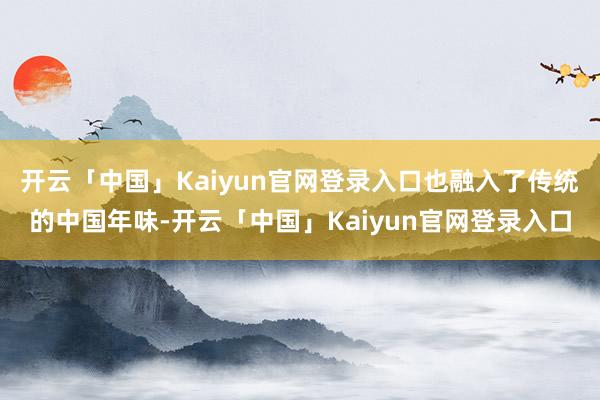 开云「中国」Kaiyun官网登录入口也融入了传统的中国年味-开云「中国」Kaiyun官网登录入口