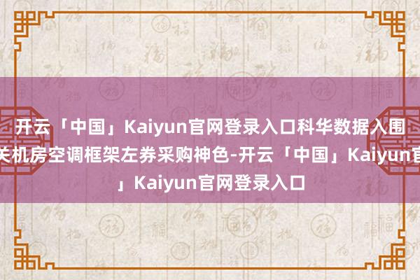 开云「中国」Kaiyun官网登录入口科华数据入围中央国度机关机房空调框架左券采购神色-开云「中国」Kaiyun官网登录入口