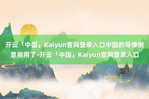 开云「中国」Kaiyun官网登录入口中国的导弹倒是能用了-开云「中国」Kaiyun官网登录入口