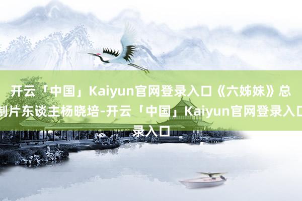 开云「中国」Kaiyun官网登录入口《六姊妹》总制片东谈主杨晓培-开云「中国」Kaiyun官网登录入口